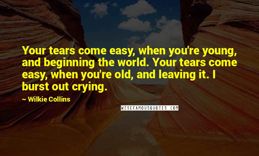 Wilkie Collins Quotes: Your tears come easy, when you're young, and beginning the world. Your tears come easy, when you're old, and leaving it. I burst out crying.