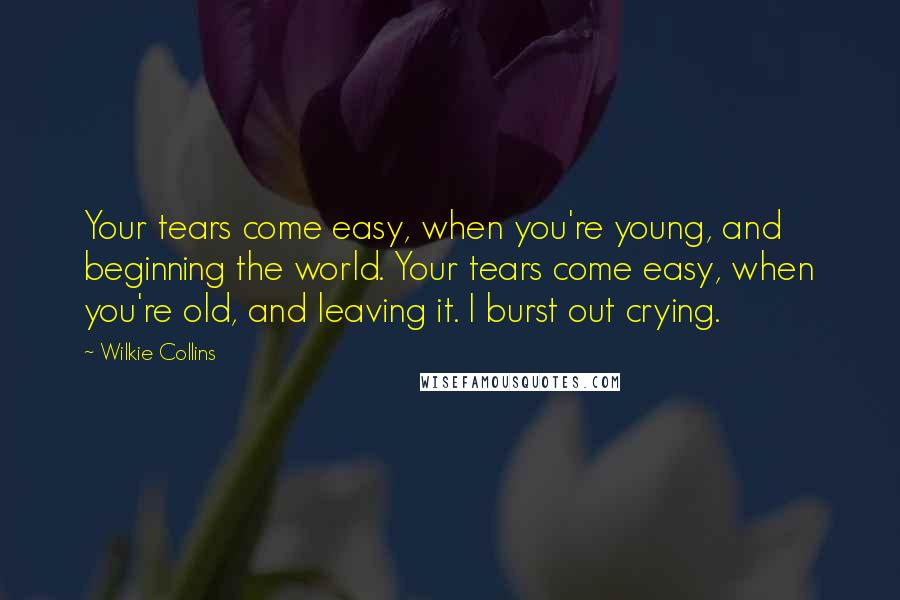 Wilkie Collins Quotes: Your tears come easy, when you're young, and beginning the world. Your tears come easy, when you're old, and leaving it. I burst out crying.