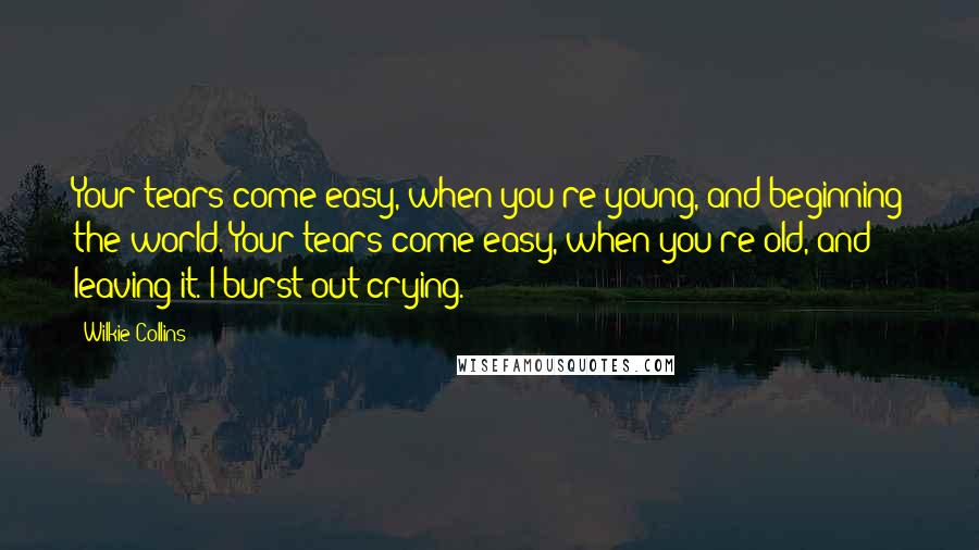 Wilkie Collins Quotes: Your tears come easy, when you're young, and beginning the world. Your tears come easy, when you're old, and leaving it. I burst out crying.