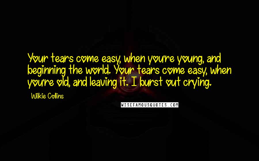 Wilkie Collins Quotes: Your tears come easy, when you're young, and beginning the world. Your tears come easy, when you're old, and leaving it. I burst out crying.