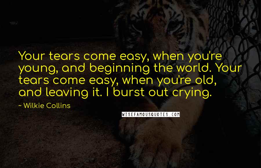 Wilkie Collins Quotes: Your tears come easy, when you're young, and beginning the world. Your tears come easy, when you're old, and leaving it. I burst out crying.