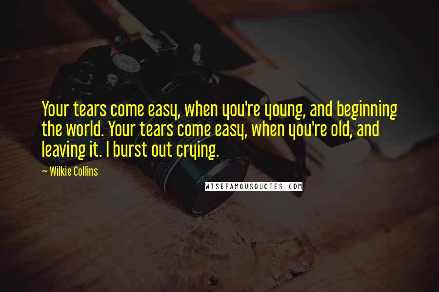 Wilkie Collins Quotes: Your tears come easy, when you're young, and beginning the world. Your tears come easy, when you're old, and leaving it. I burst out crying.