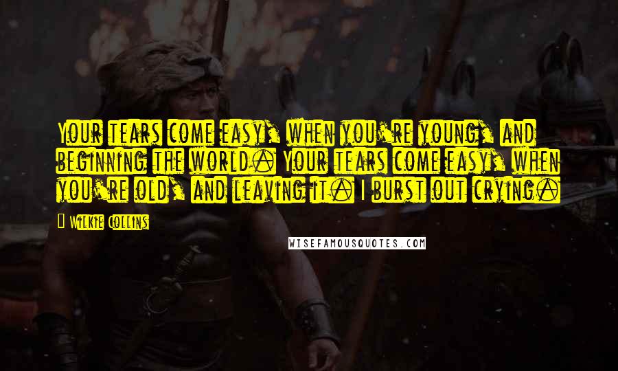 Wilkie Collins Quotes: Your tears come easy, when you're young, and beginning the world. Your tears come easy, when you're old, and leaving it. I burst out crying.