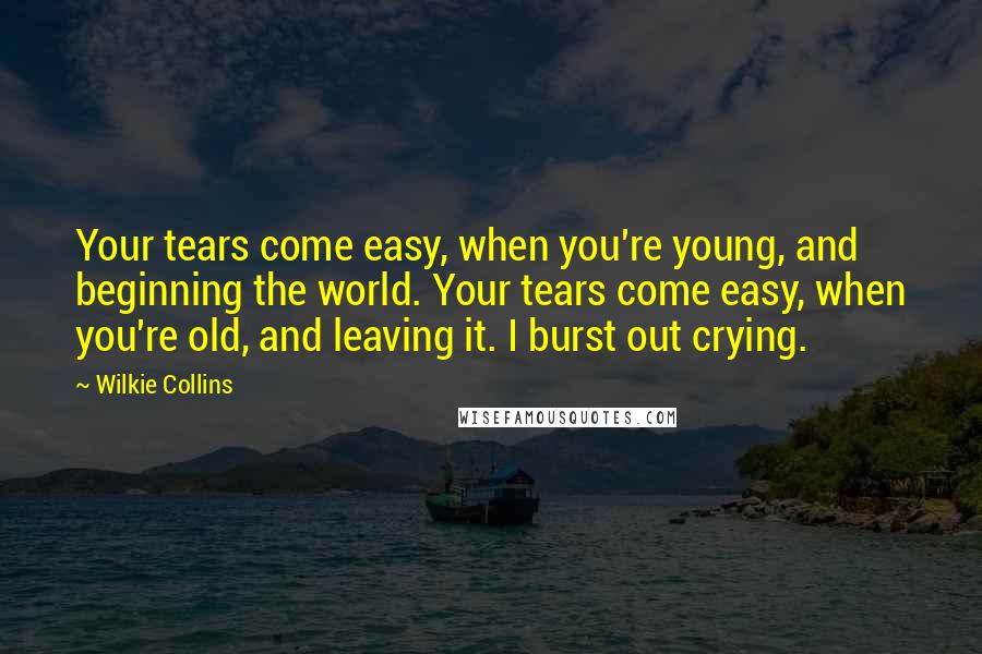 Wilkie Collins Quotes: Your tears come easy, when you're young, and beginning the world. Your tears come easy, when you're old, and leaving it. I burst out crying.