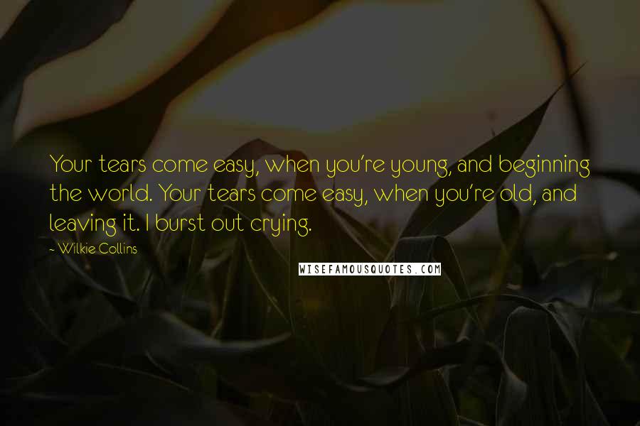 Wilkie Collins Quotes: Your tears come easy, when you're young, and beginning the world. Your tears come easy, when you're old, and leaving it. I burst out crying.