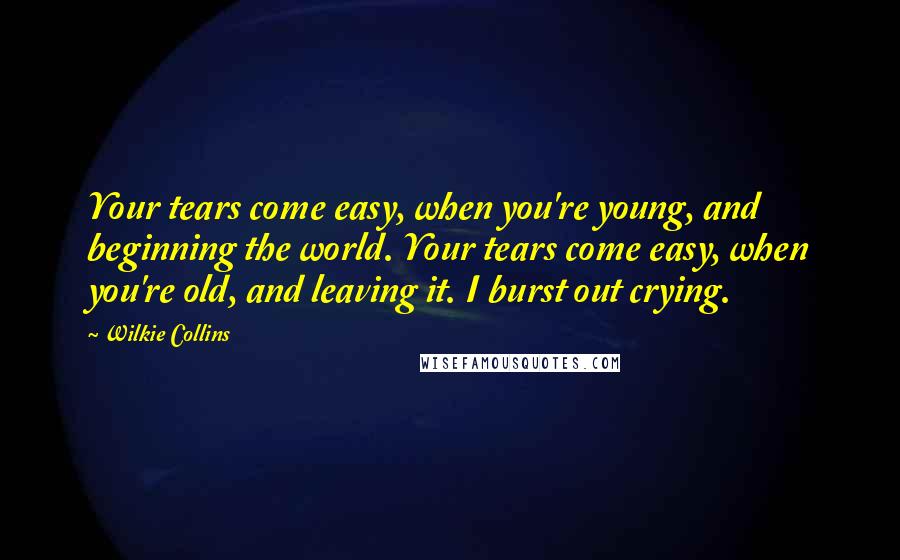 Wilkie Collins Quotes: Your tears come easy, when you're young, and beginning the world. Your tears come easy, when you're old, and leaving it. I burst out crying.