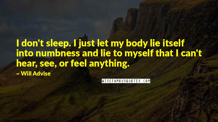 Will Advise Quotes: I don't sleep. I just let my body lie itself into numbness and lie to myself that I can't hear, see, or feel anything.