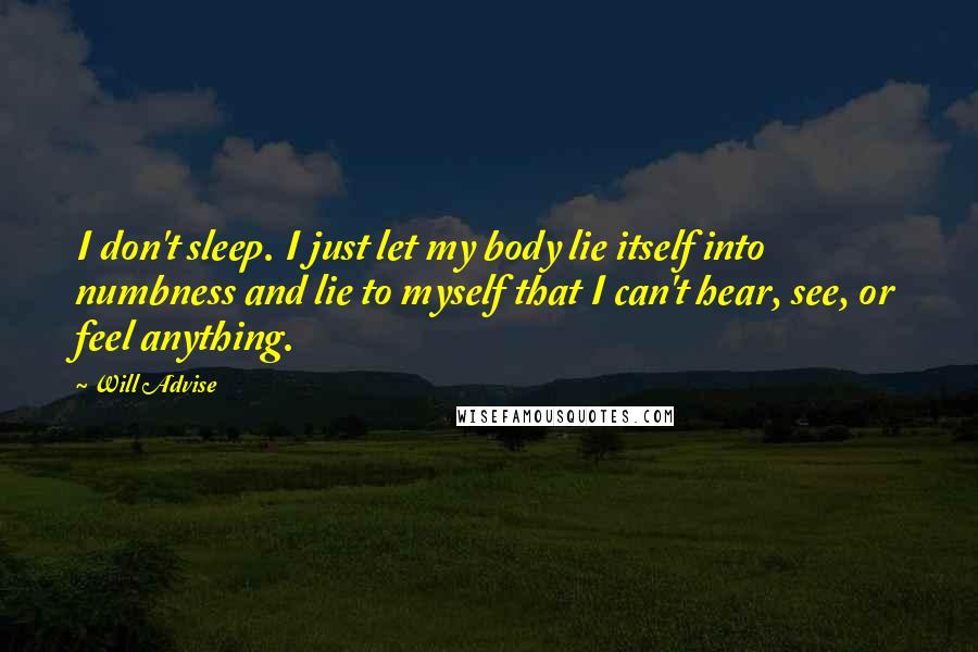 Will Advise Quotes: I don't sleep. I just let my body lie itself into numbness and lie to myself that I can't hear, see, or feel anything.