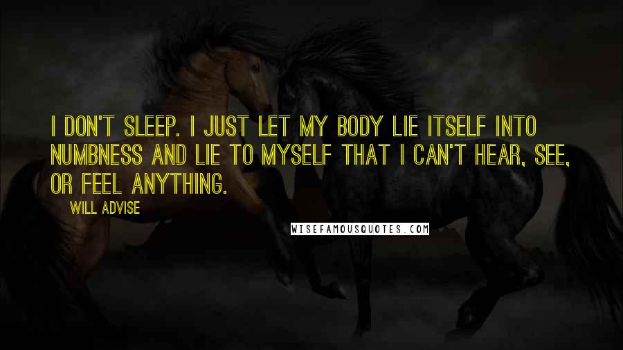 Will Advise Quotes: I don't sleep. I just let my body lie itself into numbness and lie to myself that I can't hear, see, or feel anything.