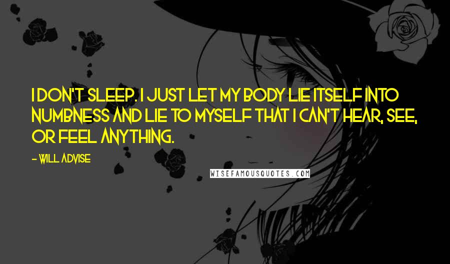 Will Advise Quotes: I don't sleep. I just let my body lie itself into numbness and lie to myself that I can't hear, see, or feel anything.