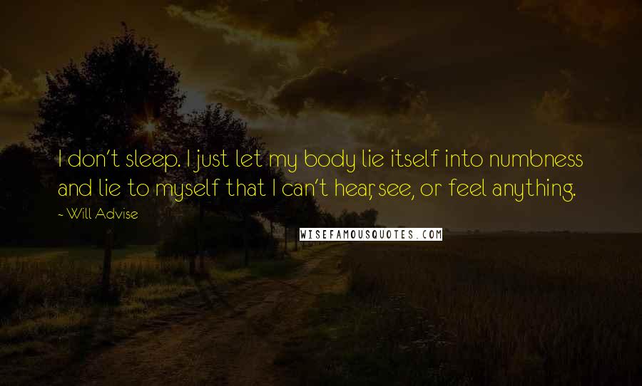 Will Advise Quotes: I don't sleep. I just let my body lie itself into numbness and lie to myself that I can't hear, see, or feel anything.