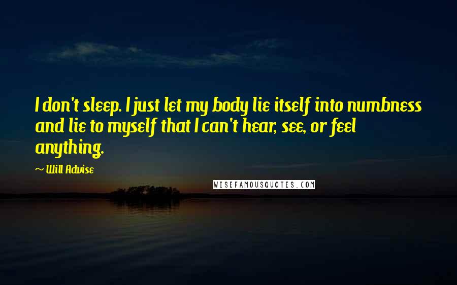 Will Advise Quotes: I don't sleep. I just let my body lie itself into numbness and lie to myself that I can't hear, see, or feel anything.