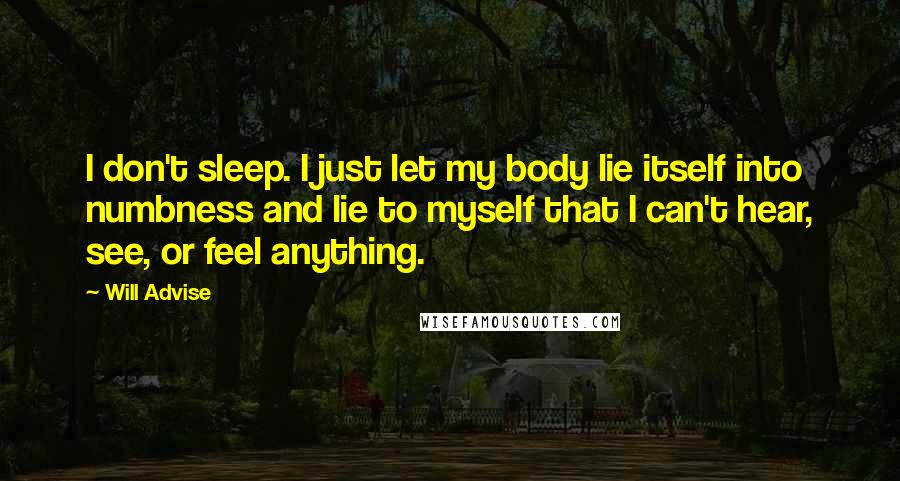 Will Advise Quotes: I don't sleep. I just let my body lie itself into numbness and lie to myself that I can't hear, see, or feel anything.