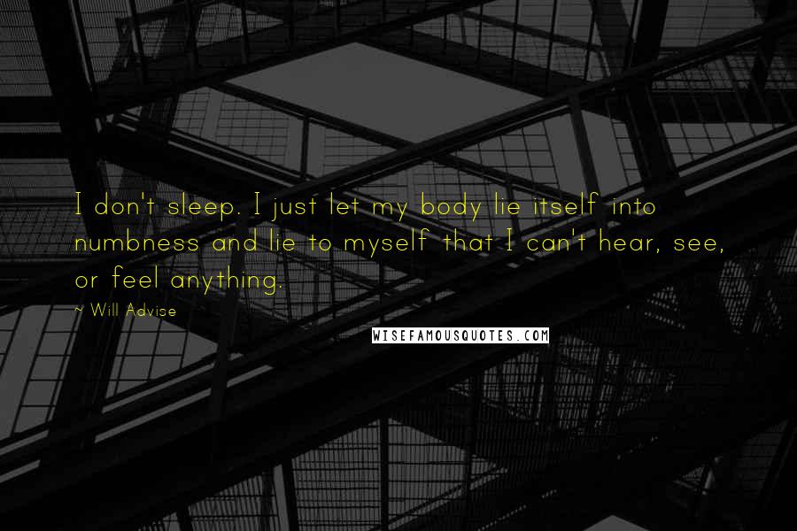 Will Advise Quotes: I don't sleep. I just let my body lie itself into numbness and lie to myself that I can't hear, see, or feel anything.