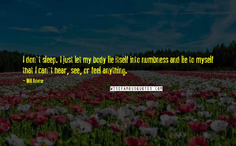 Will Advise Quotes: I don't sleep. I just let my body lie itself into numbness and lie to myself that I can't hear, see, or feel anything.