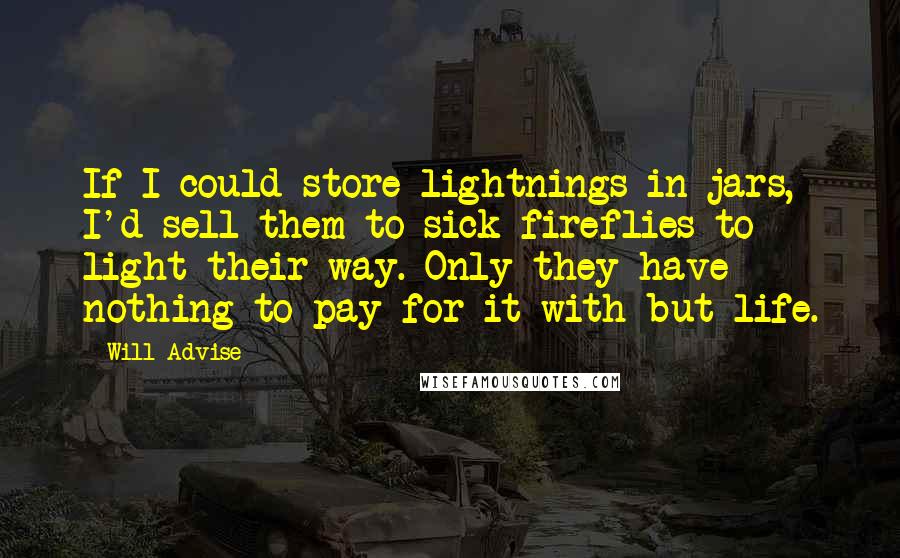 Will Advise Quotes: If I could store lightnings in jars, I'd sell them to sick fireflies to light their way. Only they have nothing to pay for it with but life.