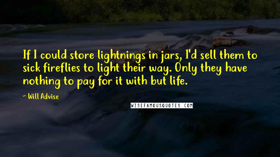 Will Advise Quotes: If I could store lightnings in jars, I'd sell them to sick fireflies to light their way. Only they have nothing to pay for it with but life.