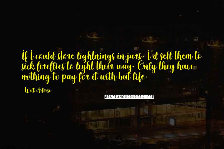 Will Advise Quotes: If I could store lightnings in jars, I'd sell them to sick fireflies to light their way. Only they have nothing to pay for it with but life.