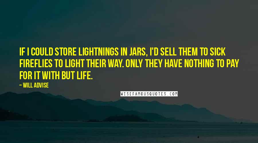 Will Advise Quotes: If I could store lightnings in jars, I'd sell them to sick fireflies to light their way. Only they have nothing to pay for it with but life.