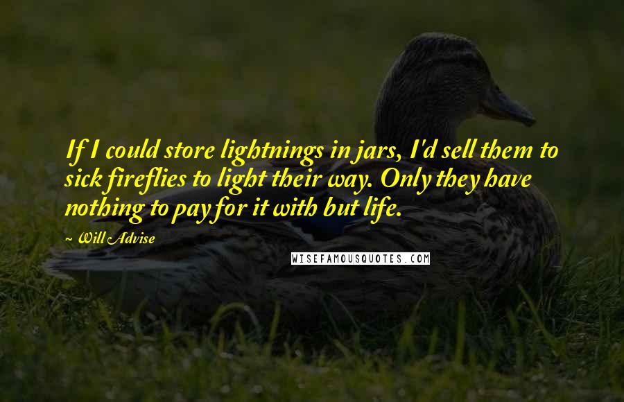 Will Advise Quotes: If I could store lightnings in jars, I'd sell them to sick fireflies to light their way. Only they have nothing to pay for it with but life.
