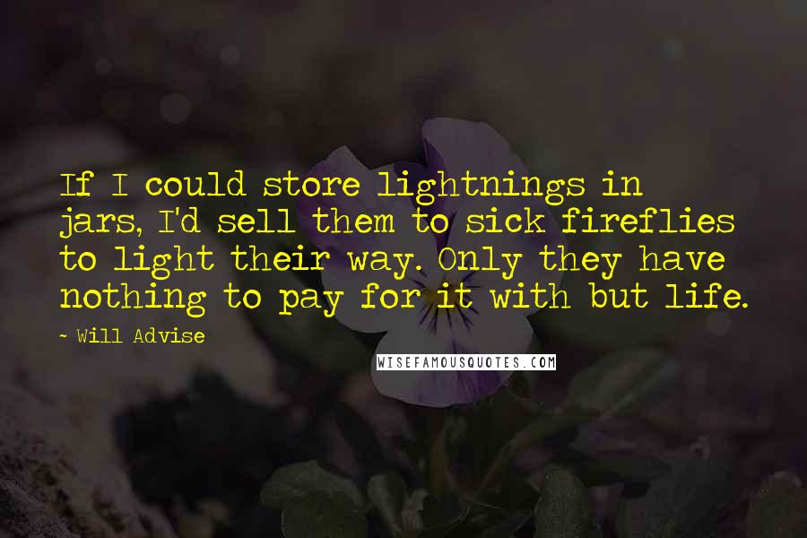 Will Advise Quotes: If I could store lightnings in jars, I'd sell them to sick fireflies to light their way. Only they have nothing to pay for it with but life.