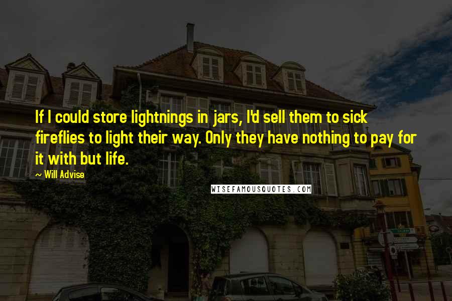 Will Advise Quotes: If I could store lightnings in jars, I'd sell them to sick fireflies to light their way. Only they have nothing to pay for it with but life.