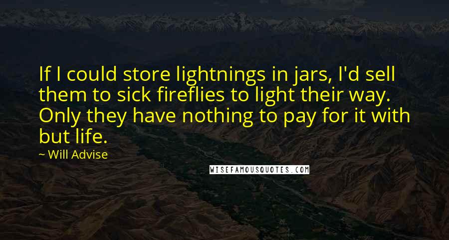 Will Advise Quotes: If I could store lightnings in jars, I'd sell them to sick fireflies to light their way. Only they have nothing to pay for it with but life.