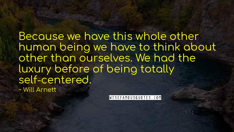 Will Arnett Quotes: Because we have this whole other human being we have to think about other than ourselves. We had the luxury before of being totally self-centered.