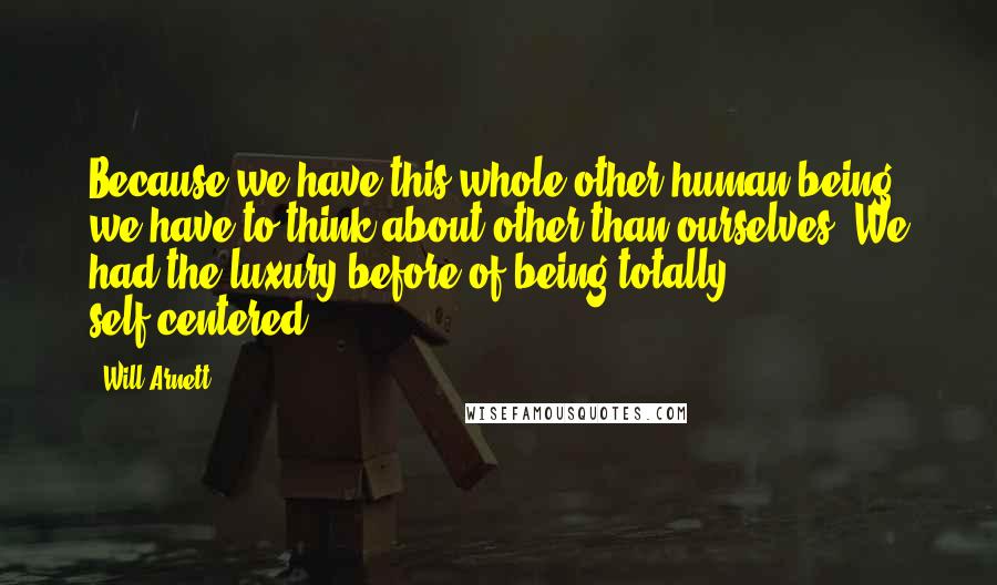 Will Arnett Quotes: Because we have this whole other human being we have to think about other than ourselves. We had the luxury before of being totally self-centered.