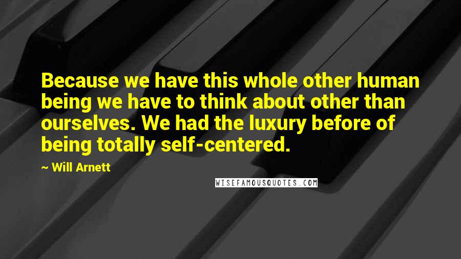 Will Arnett Quotes: Because we have this whole other human being we have to think about other than ourselves. We had the luxury before of being totally self-centered.