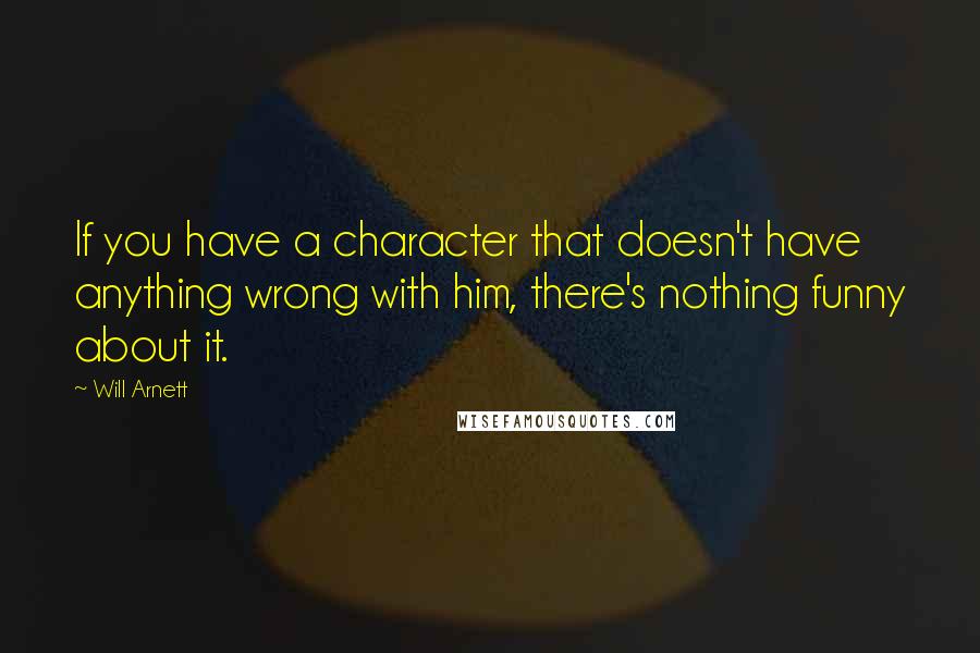 Will Arnett Quotes: If you have a character that doesn't have anything wrong with him, there's nothing funny about it.