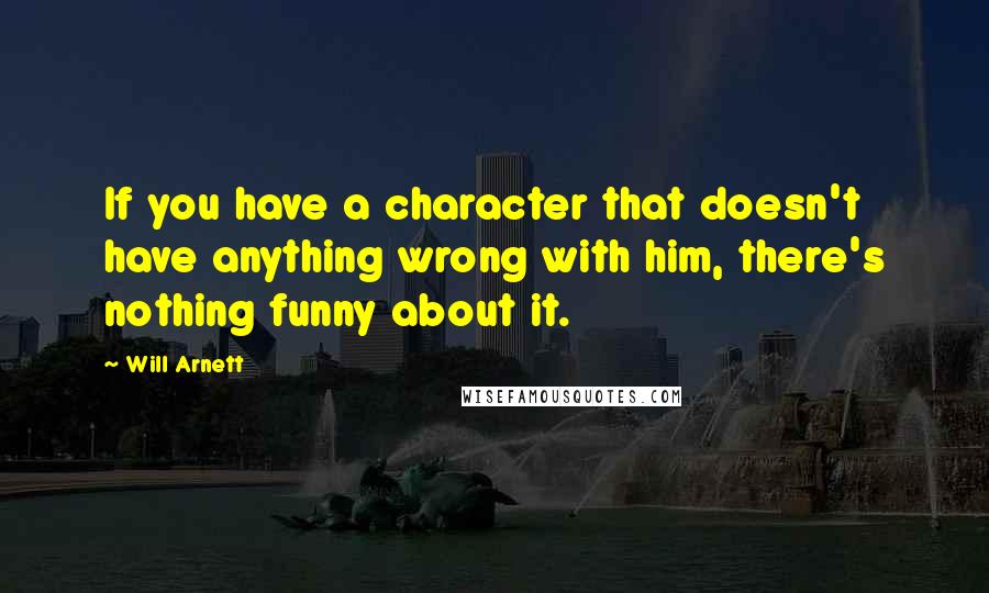 Will Arnett Quotes: If you have a character that doesn't have anything wrong with him, there's nothing funny about it.