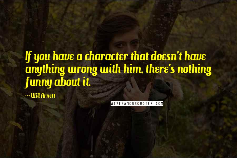 Will Arnett Quotes: If you have a character that doesn't have anything wrong with him, there's nothing funny about it.