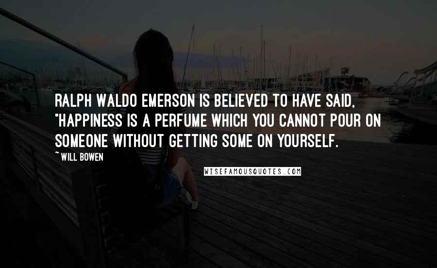 Will Bowen Quotes: Ralph Waldo Emerson is believed to have said, "Happiness is a perfume which you cannot pour on someone without getting some on yourself.