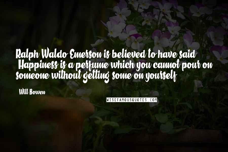 Will Bowen Quotes: Ralph Waldo Emerson is believed to have said, "Happiness is a perfume which you cannot pour on someone without getting some on yourself.