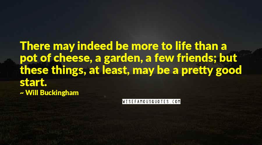 Will Buckingham Quotes: There may indeed be more to life than a pot of cheese, a garden, a few friends; but these things, at least, may be a pretty good start.