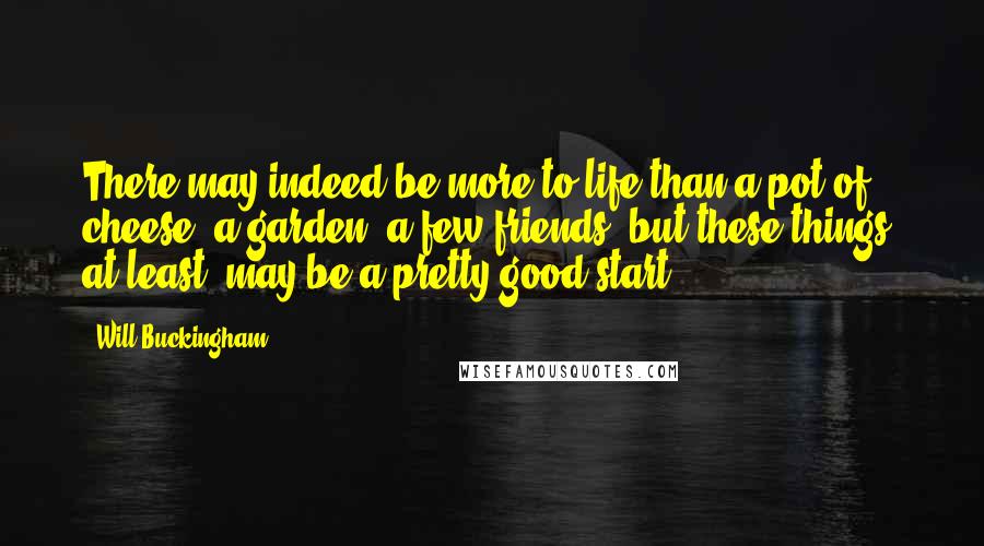 Will Buckingham Quotes: There may indeed be more to life than a pot of cheese, a garden, a few friends; but these things, at least, may be a pretty good start.