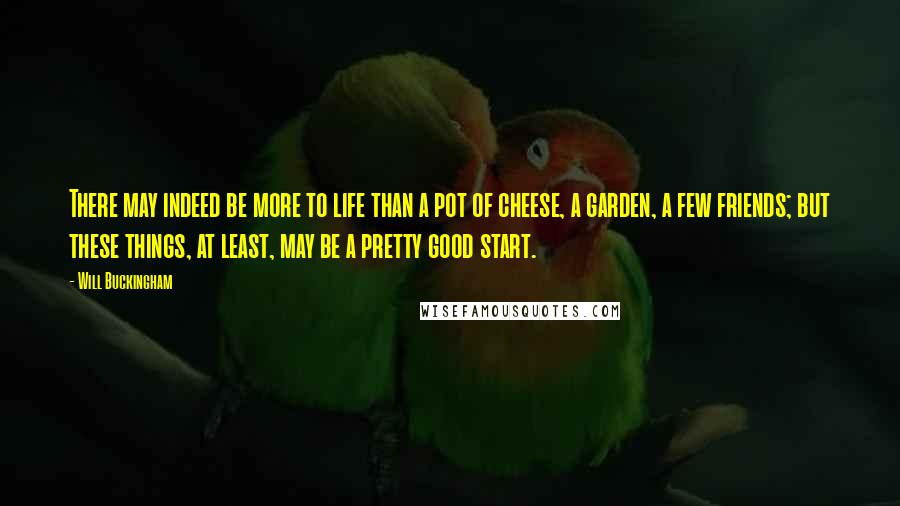 Will Buckingham Quotes: There may indeed be more to life than a pot of cheese, a garden, a few friends; but these things, at least, may be a pretty good start.