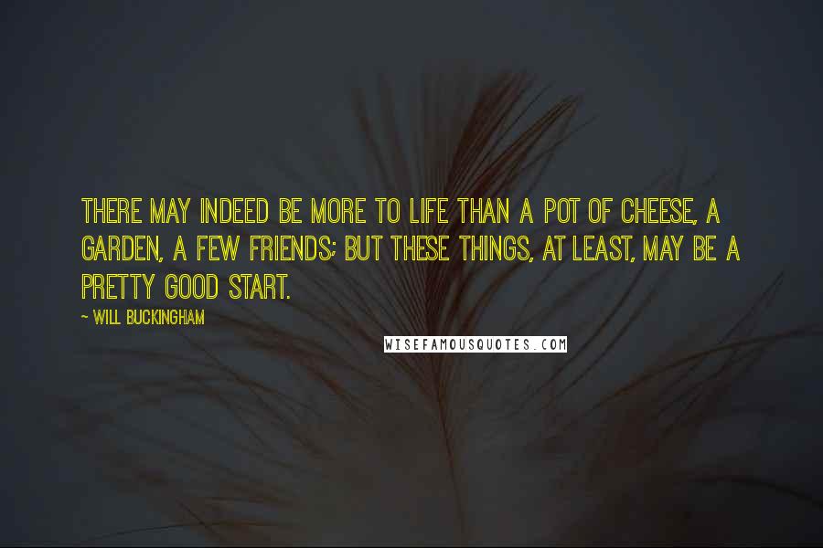 Will Buckingham Quotes: There may indeed be more to life than a pot of cheese, a garden, a few friends; but these things, at least, may be a pretty good start.