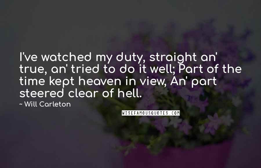 Will Carleton Quotes: I've watched my duty, straight an' true, an' tried to do it well; Part of the time kept heaven in view, An' part steered clear of hell.