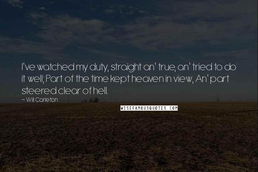 Will Carleton Quotes: I've watched my duty, straight an' true, an' tried to do it well; Part of the time kept heaven in view, An' part steered clear of hell.