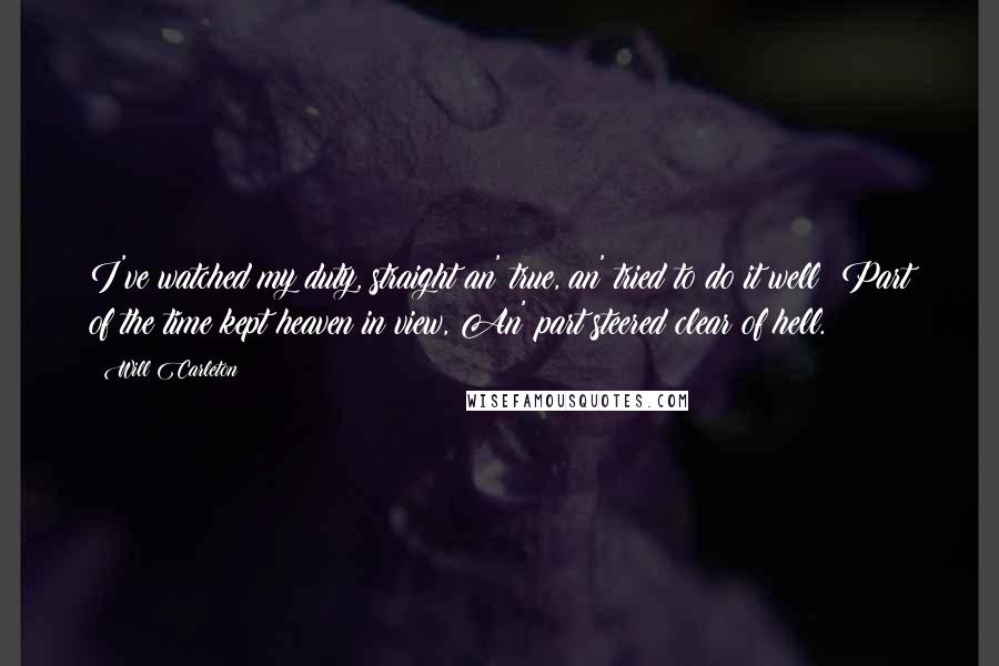 Will Carleton Quotes: I've watched my duty, straight an' true, an' tried to do it well; Part of the time kept heaven in view, An' part steered clear of hell.