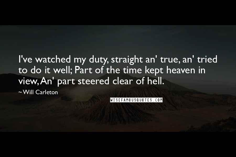 Will Carleton Quotes: I've watched my duty, straight an' true, an' tried to do it well; Part of the time kept heaven in view, An' part steered clear of hell.