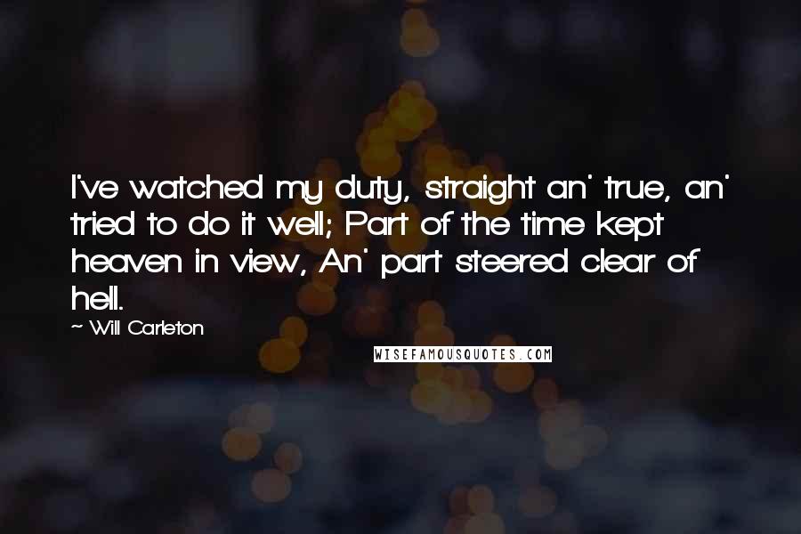 Will Carleton Quotes: I've watched my duty, straight an' true, an' tried to do it well; Part of the time kept heaven in view, An' part steered clear of hell.