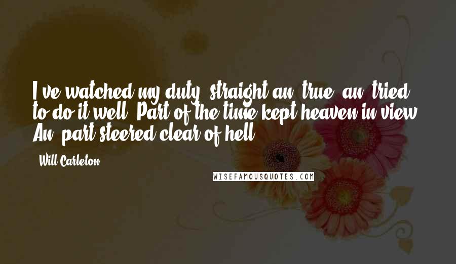 Will Carleton Quotes: I've watched my duty, straight an' true, an' tried to do it well; Part of the time kept heaven in view, An' part steered clear of hell.