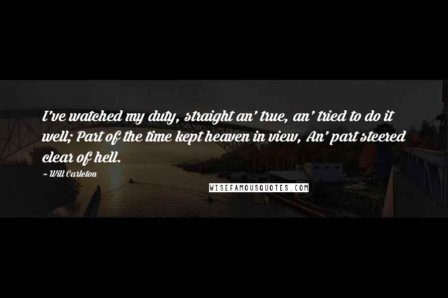 Will Carleton Quotes: I've watched my duty, straight an' true, an' tried to do it well; Part of the time kept heaven in view, An' part steered clear of hell.