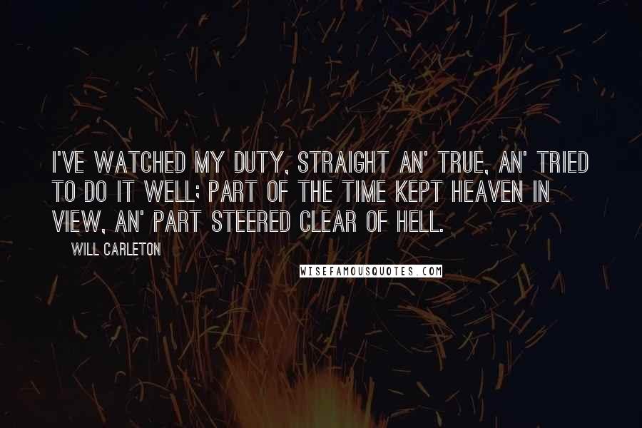 Will Carleton Quotes: I've watched my duty, straight an' true, an' tried to do it well; Part of the time kept heaven in view, An' part steered clear of hell.