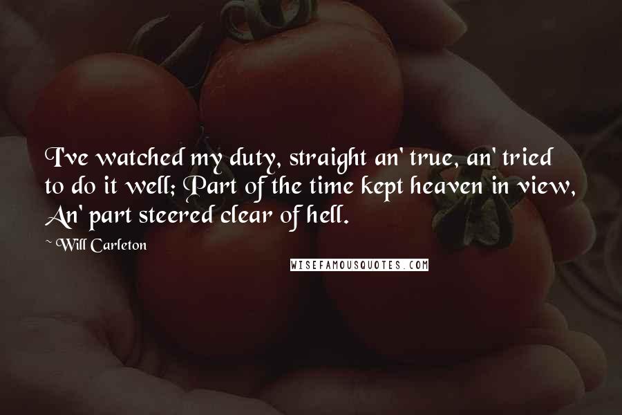 Will Carleton Quotes: I've watched my duty, straight an' true, an' tried to do it well; Part of the time kept heaven in view, An' part steered clear of hell.