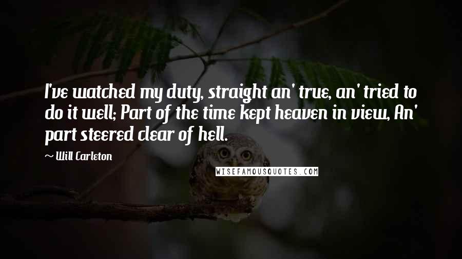 Will Carleton Quotes: I've watched my duty, straight an' true, an' tried to do it well; Part of the time kept heaven in view, An' part steered clear of hell.