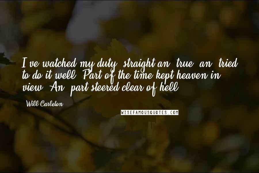 Will Carleton Quotes: I've watched my duty, straight an' true, an' tried to do it well; Part of the time kept heaven in view, An' part steered clear of hell.